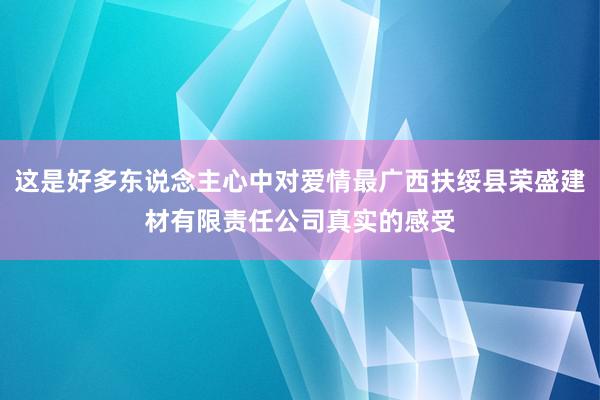这是好多东说念主心中对爱情最广西扶绥县荣盛建材有限责任公司真实的感受
