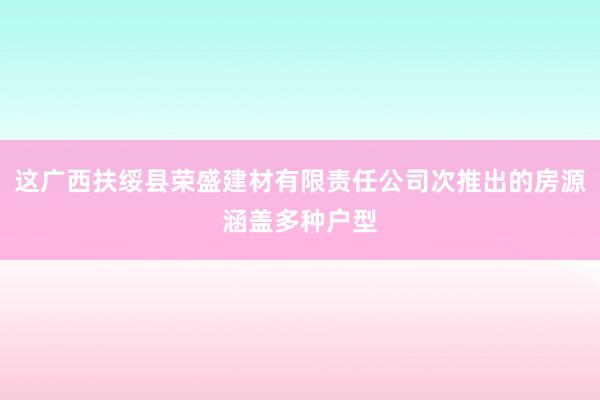这广西扶绥县荣盛建材有限责任公司次推出的房源涵盖多种户型