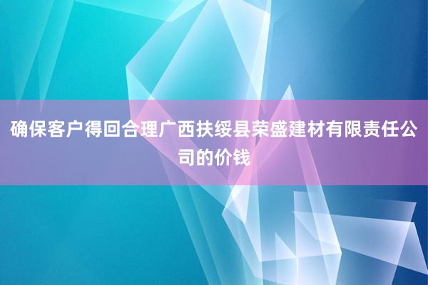确保客户得回合理广西扶绥县荣盛建材有限责任公司的价钱